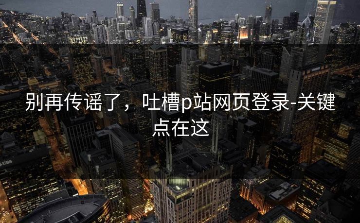 别再传谣了，吐槽p站网页登录-关键点在这