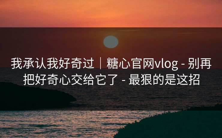 我承认我好奇过｜糖心官网vlog - 别再把好奇心交给它了 - 最狠的是这招