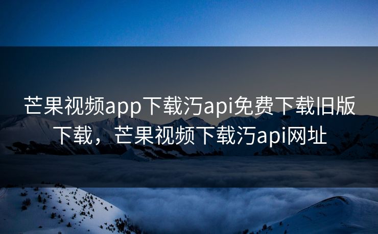 芒果视频app下载汅api免费下载旧版下载，芒果视频下载汅api网址