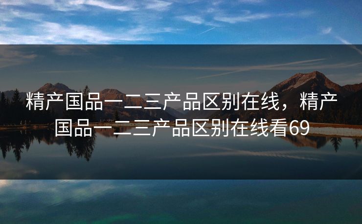 精产国品一二三产品区别在线，精产国品一二三产品区别在线看69