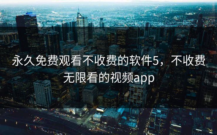 永久免费观看不收费的软件5，不收费无限看的视频app