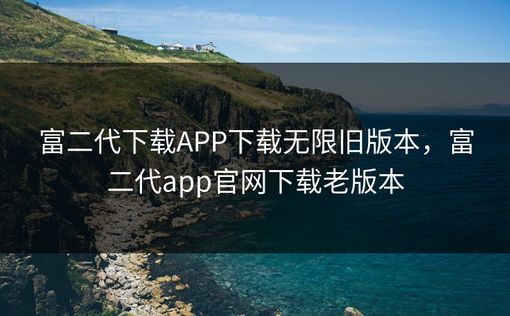 富二代下载APP下载无限旧版本，富二代app官网下载老版本