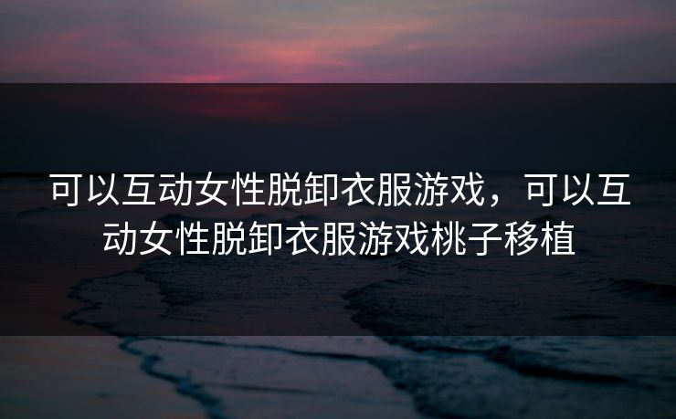 可以互动女性脱卸衣服游戏，可以互动女性脱卸衣服游戏桃子移植