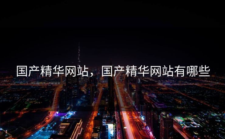 国产精华网站，国产精华网站有哪些