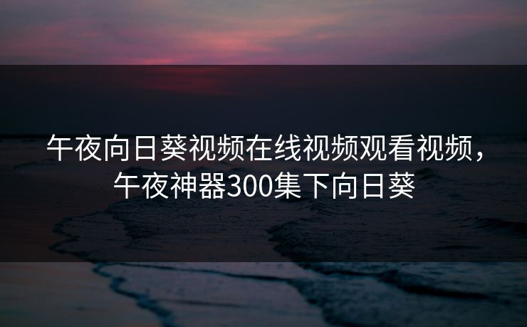午夜向日葵视频在线视频观看视频，午夜神器300集下向日葵