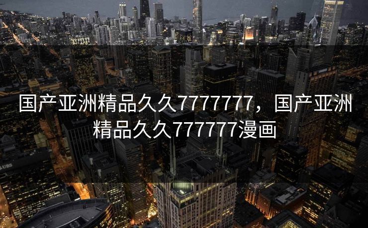 国产亚洲精品久久7777777，国产亚洲精品久久777777漫画