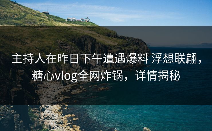 主持人在昨日下午遭遇爆料 浮想联翩，糖心vlog全网炸锅，详情揭秘