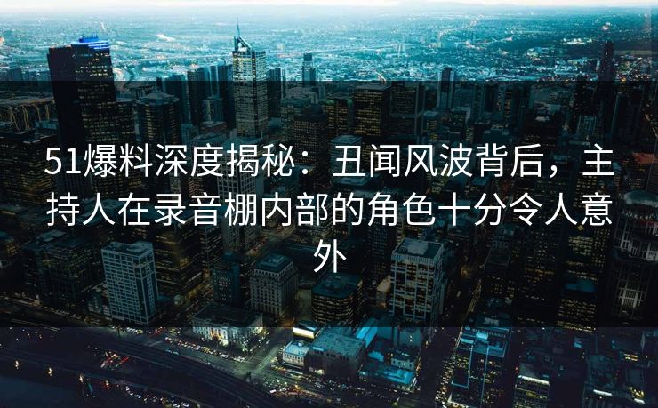 51爆料深度揭秘：丑闻风波背后，主持人在录音棚内部的角色十分令人意外