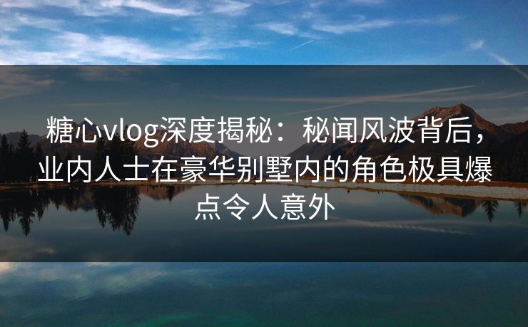 糖心vlog深度揭秘：秘闻风波背后，业内人士在豪华别墅内的角色极具爆点令人意外