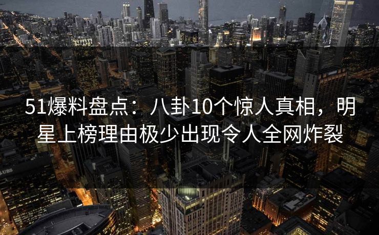 51爆料盘点：八卦10个惊人真相，明星上榜理由极少出现令人全网炸裂