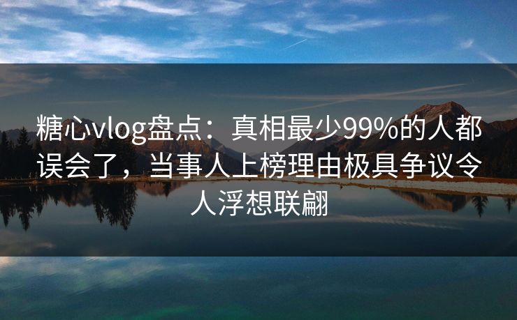 糖心vlog盘点：真相最少99%的人都误会了，当事人上榜理由极具争议令人浮想联翩