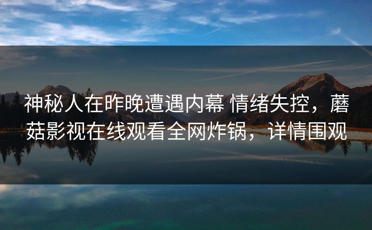 神秘人在昨晚遭遇内幕 情绪失控,蘑菇影视在线观看全网炸锅,详情围观 神秘人在昨晚遭遇内幕 情绪失控,蘑菇影视在线观看全网炸锅,详情围观