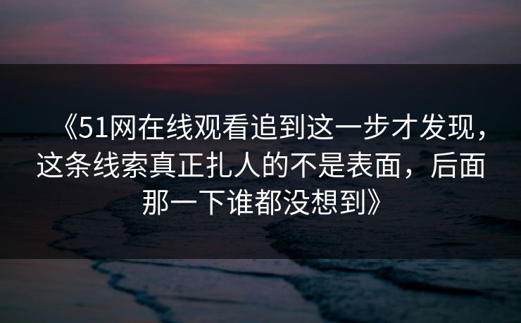 《51网在线观看追到这一步才发现,这条线索真正扎人的不是表面,后面那一下谁都没想到》 《51网在线观看追到这一步才发现,这条线索真正扎人的不是表面,后面那一下谁都没想到》