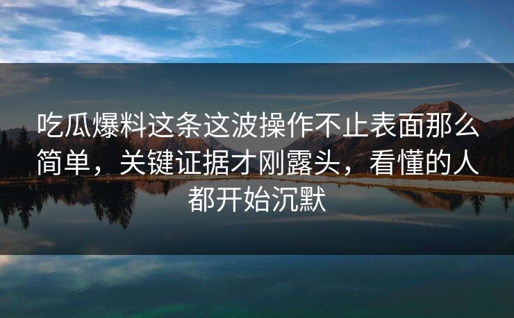 吃瓜爆料这条这波操作不止表面那么简单，关键证据才刚露头，看懂的人都开始沉默