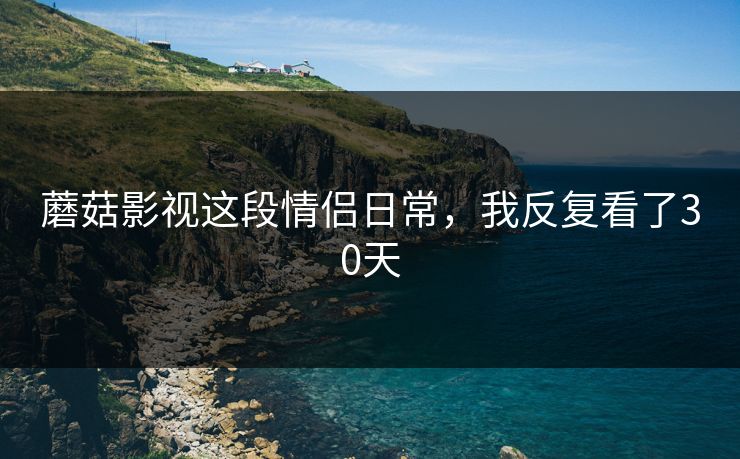 蘑菇影视这段情侣日常，我反复看了30天