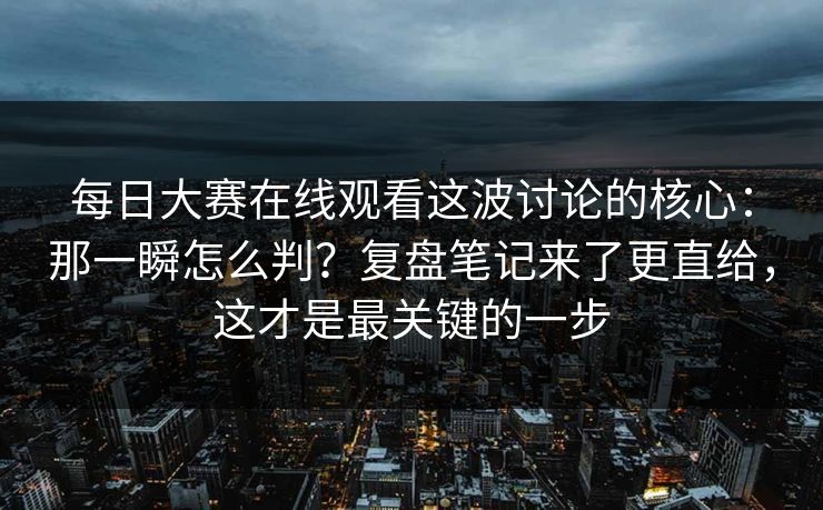 每日大赛在线观看这波讨论的核心：那一瞬怎么判？复盘笔记来了更直给，这才是最关键的一步