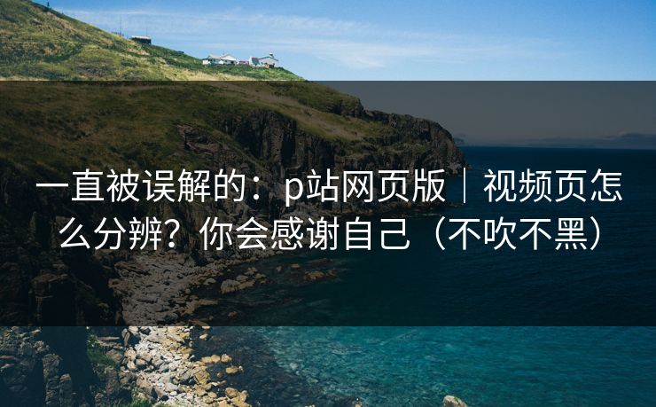 一直被误解的：p站网页版｜视频页怎么分辨？你会感谢自己（不吹不黑）