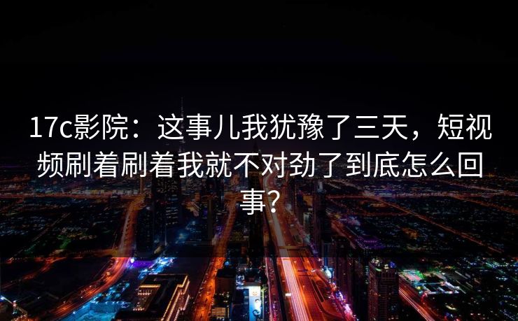 17c影院：这事儿我犹豫了三天，短视频刷着刷着我就不对劲了到底怎么回事？