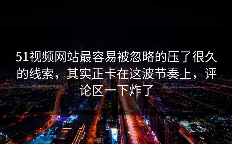 51视频网站最容易被忽略的压了很久的线索，其实正卡在这波节奏上，评论区一下炸了