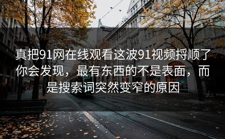 真把91网在线观看这波91视频捋顺了你会发现，最有东西的不是表面，而是搜索词突然变窄的原因