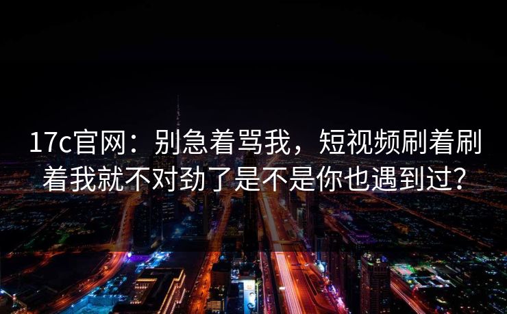 17c官网：别急着骂我，短视频刷着刷着我就不对劲了是不是你也遇到过？