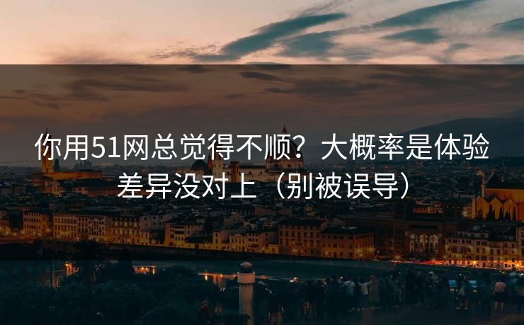 你用51网总觉得不顺？大概率是体验差异没对上（别被误导）