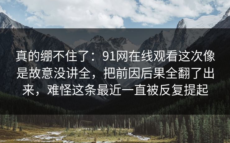 真的绷不住了：91网在线观看这次像是故意没讲全，把前因后果全翻了出来，难怪这条最近一直被反复提起