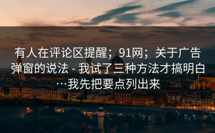 有人在评论区提醒；91网；关于广告弹窗的说法 - 我试了三种方法才搞明白…我先把要点列出来