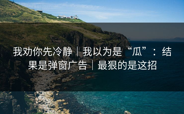 我劝你先冷静|我以为是“瓜”:结果是弹窗广告|最狠的是这招 我劝你先冷静|我以为是“瓜”:结果是弹窗广告|最狠的是这招