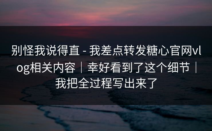 别怪我说得直 - 我差点转发糖心官网vlog相关内容｜幸好看到了这个细节｜我把全过程写出来了
