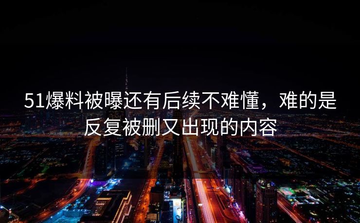 51爆料被曝还有后续不难懂,难的是反复被删又出现的内容 51爆料被曝还有后续不难懂,难的是反复被删又出现的内容