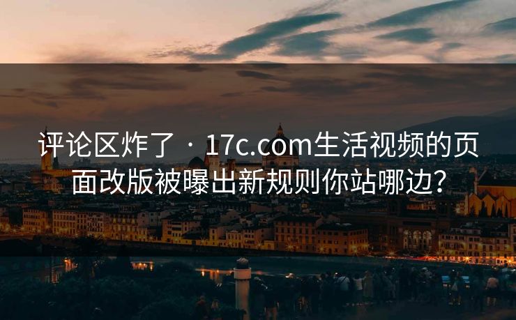 评论区炸了 · 17c.com生活视频的页面改版被曝出新规则你站哪边？