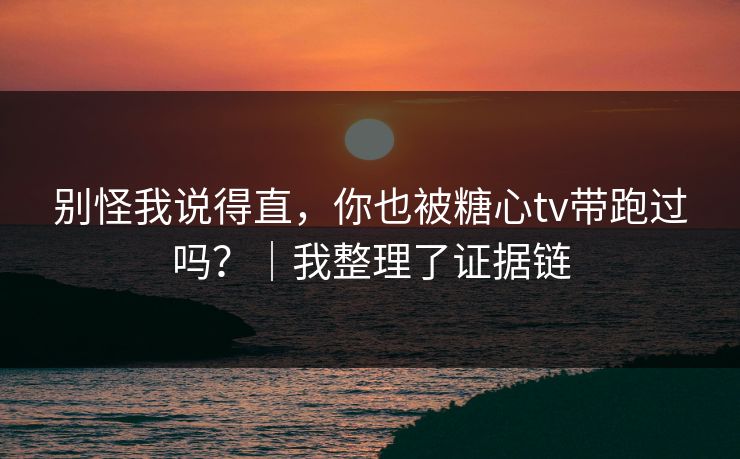 别怪我说得直，你也被糖心tv带跑过吗？｜我整理了证据链
