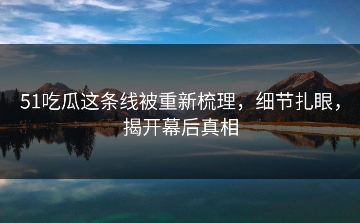 51吃瓜这条线被重新梳理，细节扎眼，揭开幕后真相