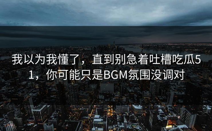 我以为我懂了，直到别急着吐槽吃瓜51，你可能只是BGM氛围没调对