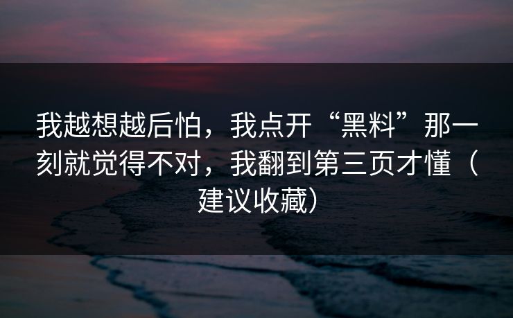 我越想越后怕，我点开“黑料”那一刻就觉得不对，我翻到第三页才懂（建议收藏）