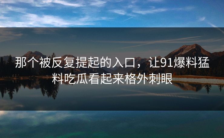那个被反复提起的入口，让91爆料猛料吃瓜看起来格外刺眼