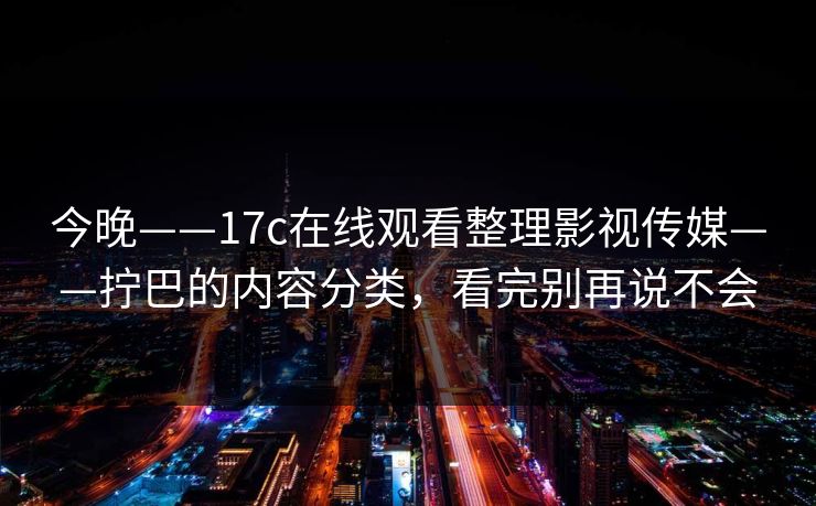 今晚——17c在线观看整理影视传媒——拧巴的内容分类，看完别再说不会