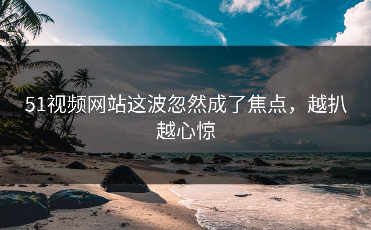 51视频网站这波忽然成了焦点，越扒越心惊