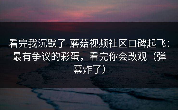 看完我沉默了-蘑菇视频社区口碑起飞：最有争议的彩蛋，看完你会改观（弹幕炸了）
