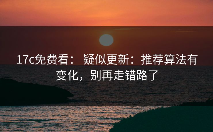 17c免费看： 疑似更新：推荐算法有变化，别再走错路了